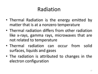 Radiation
• Thermal Radiation is the energy emitted by
matter that is at a nonzero temperature
• Thermal radiation differs from other radiation
like x-rays, gamma rays, microwaves that are
not related to temperature
• Thermal radiation can occur from solid
surfaces, liquids and gases
• The radiation is attributed to changes in the
electron configuration
17
 