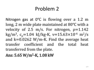 Problem 2
Nitrogen gas at 0℃ is flowing over a 1.2 m
long, 2 m wide plate maintained at 80℃ with a
velocity of 2.5 m/s. For nitrogen, ρ=1.142
kg/m3, cp=1.04 kJ/kg-K, ν=15.63×10-6 m2/s
and k=0.0262 W/m-K. Find the average heat
transfer coefficient and the total heat
transferred from the plate.
Ans: 5.65 W/m2-K, 1.08 kW
177
 