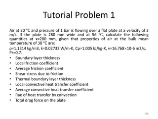 Tutorial Problem 1
Air at 20 ℃ and pressure of 1 bar is flowing over a flat plate at a velocity of 3
m/s. If the plate is 280 mm wide and at 56 ℃, calculate the following
quantities at x=280 mm, given that properties of air at the bulk mean
temperature of 38 ℃ are:
ρ=1.1314 kg/m3, k=0.02732 W/m-K, Cp=1.005 kJ/kg-K, v=16.76810-6 m2/s,
Pr=0.7.
• Boundary layer thickness
• Local friction coefficient
• Average friction coefficient
• Shear stress due to friction
• Thermal boundary layer thickness
• Local convective heat transfer coefficient
• Average convective heat transfer coefficient
• Rae of heat transfer by convection
• Total drag force on the plate
188
 