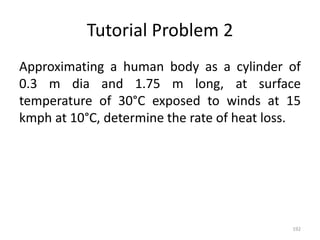 Tutorial Problem 2
Approximating a human body as a cylinder of
0.3 m dia and 1.75 m long, at surface
temperature of 30°C exposed to winds at 15
kmph at 10°C, determine the rate of heat loss.
192
 