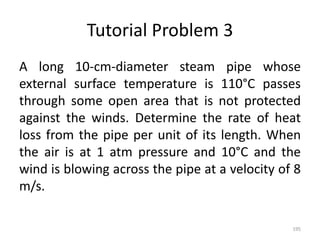Tutorial Problem 3
A long 10-cm-diameter steam pipe whose
external surface temperature is 110°C passes
through some open area that is not protected
against the winds. Determine the rate of heat
loss from the pipe per unit of its length. When
the air is at 1 atm pressure and 10°C and the
wind is blowing across the pipe at a velocity of 8
m/s.
195
 