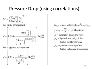 Pressure Drop (using correlations)…
205
0.16
-
max
08
.
1
1
.
0
max
13
.
1
43
.
0
14
.
0
0
2
max
Re
118
.
0
25
.
0
:
t
arrangemen
staggered
For
Re
08
.
0
044
.
0
:
t
arrangemen
inline
For
09
.
2



















 























 


























d
d
S
f
d
d
S
d
S
f
g
N
fG
P
l
S
d
l
t
b
w
t



 
rature
mean tempe
bulk
at
fluid
the
of
viscosity
dynamic
re
temperatu
at wall
fluid
the
of
viscosity
dynamic
rows
e
transvers
of
number
system
SI
in
1
s
kg/m
velocity,
mass
b
w
0
max
2
max










N
F
ma
g
g
ρV
G
c
 
