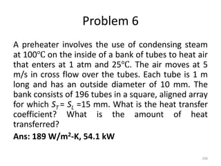 Problem 6
A preheater involves the use of condensing steam
at 100℃ on the inside of a bank of tubes to heat air
that enters at 1 atm and 25℃. The air moves at 5
m/s in cross flow over the tubes. Each tube is 1 m
long and has an outside diameter of 10 mm. The
bank consists of 196 tubes in a square, aligned array
for which ST = SL =15 mm. What is the heat transfer
coefficient? What is the amount of heat
transferred?
Ans: 189 W/m2-K, 54.1 kW
206
 