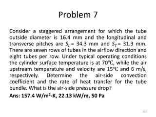 Problem 7
Consider a staggered arrangement for which the tube
outside diameter is 16.4 mm and the longitudinal and
transverse pitches are SL = 34.3 mm and ST = 31.3 mm.
There are seven rows of tubes in the airflow direction and
eight tubes per row. Under typical operating conditions
the cylinder surface temperature is at 70℃, while the air
upstream temperature and velocity are 15℃ and 6 m/s,
respectively. Determine the air-side convection
coefficient and the rate of heat transfer for the tube
bundle. What is the air-side pressure drop?
Ans: 157.4 W/m2-K, 22.13 kW/m, 50 Pa
207
 
