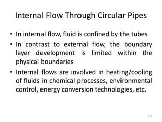 Internal Flow Through Circular Pipes
• In internal flow, fluid is confined by the tubes
• In contrast to external flow, the boundary
layer development is limited within the
physical boundaries
• Internal flows are involved in heating/cooling
of fluids in chemical processes, environmental
control, energy conversion technologies, etc.
214
 