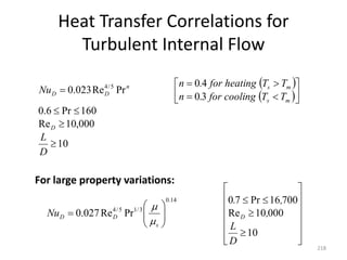 Heat Transfer Correlations for
Turbulent Internal Flow
218
 
 
10
000
,
10
Re
160
Pr
6
.
0
3
0
4
0
Pr
Re
023
.
0 5
/
4















D
L
T
T
ng
for cooli
.
n
T
T
ng
for heati
.
n
Nu
D
m
s
m
s
n
D
D



























10
000
10
Re
700
16
Pr
7
0
Pr
Re
027
.
0
14
.
0
3
/
1
5
/
4
D
L
,
,
.
Nu D
s
D
D


For large property variations:
 