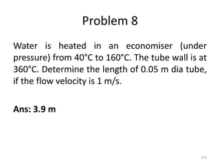 Problem 8
Water is heated in an economiser (under
pressure) from 40°C to 160°C. The tube wall is at
360°C. Determine the length of 0.05 m dia tube,
if the flow velocity is 1 m/s.
Ans: 3.9 m
219
 