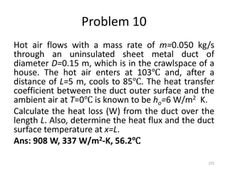 Problem 10
Hot air flows with a mass rate of m=0.050 kg/s
through an uninsulated sheet metal duct of
diameter D=0.15 m, which is in the crawlspace of a
house. The hot air enters at 103℃ and, after a
distance of L=5 m, cools to 85℃. The heat transfer
coefficient between the duct outer surface and the
ambient air at T=0℃ is known to be ho=6 W/m2 K.
Calculate the heat loss (W) from the duct over the
length L. Also, determine the heat flux and the duct
surface temperature at x=L.
Ans: 908 W, 337 W/m2-K, 56.2℃
225
 