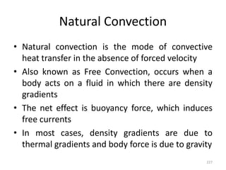 Natural Convection
• Natural convection is the mode of convective
heat transfer in the absence of forced velocity
• Also known as Free Convection, occurs when a
body acts on a fluid in which there are density
gradients
• The net effect is buoyancy force, which induces
free currents
• In most cases, density gradients are due to
thermal gradients and body force is due to gravity
227
 