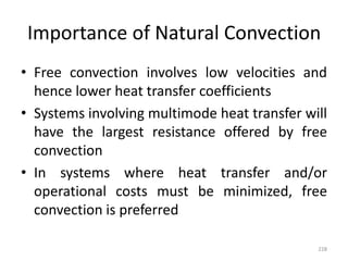 Importance of Natural Convection
• Free convection involves low velocities and
hence lower heat transfer coefficients
• Systems involving multimode heat transfer will
have the largest resistance offered by free
convection
• In systems where heat transfer and/or
operational costs must be minimized, free
convection is preferred
228
 