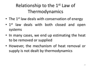 Relationship to the 1st Law of
Thermodynamics
• The 1st law deals with conservation of energy
• 1st law deals with both closed and open
systems
• In many cases, we end up estimating the heat
to be removed or supplied
• However, the mechanism of heat removal or
supply is not dealt by thermodynamics
24
 