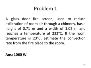 Problem 1
A glass door fire screen, used to reduce
exfiltration of room air through a chimney, has a
height of 0.71 m and a width of 1.02 m and
reaches a temperature of 232℃. If the room
temperature is 23℃, estimate the convection
rate from the fire place to the room.
Ans: 1060 W
242
 