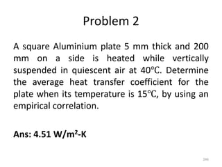 Problem 2
A square Aluminium plate 5 mm thick and 200
mm on a side is heated while vertically
suspended in quiescent air at 40℃. Determine
the average heat transfer coefficient for the
plate when its temperature is 15℃, by using an
empirical correlation.
Ans: 4.51 W/m2-K
246
 