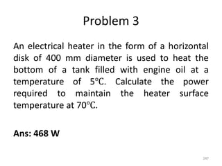 Problem 3
An electrical heater in the form of a horizontal
disk of 400 mm diameter is used to heat the
bottom of a tank filled with engine oil at a
temperature of 5℃. Calculate the power
required to maintain the heater surface
temperature at 70℃.
Ans: 468 W
247
 