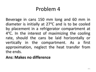 Problem 4
Beverage in cans 150 mm long and 60 mm in
diameter is initially at 27℃ and is to be cooled
by placement in a refrigerator compartment at
4℃. In the interest of maximizing the cooling
rate, should the cans be laid horizontally or
vertically in the compartment. As a first
approximation, neglect the heat transfer from
the ends.
Ans: Makes no difference
251
 