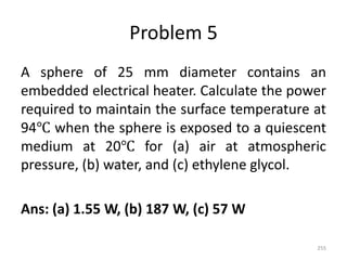 Problem 5
A sphere of 25 mm diameter contains an
embedded electrical heater. Calculate the power
required to maintain the surface temperature at
94℃ when the sphere is exposed to a quiescent
medium at 20℃ for (a) air at atmospheric
pressure, (b) water, and (c) ethylene glycol.
Ans: (a) 1.55 W, (b) 187 W, (c) 57 W
255
 