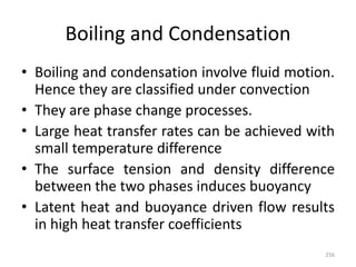 Boiling and Condensation
• Boiling and condensation involve fluid motion.
Hence they are classified under convection
• They are phase change processes.
• Large heat transfer rates can be achieved with
small temperature difference
• The surface tension and density difference
between the two phases induces buoyancy
• Latent heat and buoyance driven flow results
in high heat transfer coefficients
256
 