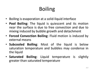 Boiling
• Boiling is evaporation at a solid-liquid interface
• Pool Boiling: The liquid is quiescent and its motion
near the surface is due to free convection and due to
mixing induced by bubble growth and detachment
• Forced Convection Boiling: Fluid motion is induced by
external means
• Subcooled Boiling: Most of the liquid is below
saturation temperature and bubbles may condense in
the liquid
• Saturated Boiling: Liquid temperature is slightly
greater than saturated temperature
257
 