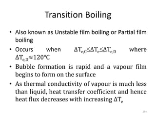 Transition Boiling
• Also known as Unstable film boiling or Partial film
boiling
• Occurs when ΔTe,CΔTeΔTe,D where
ΔTe,D≈120℃
• Bubble formation is rapid and a vapour film
begins to form on the surface
• As thermal conductivity of vapour is much less
than liquid, heat transfer coefficient and hence
heat flux decreases with increasing ΔTe
264
 
