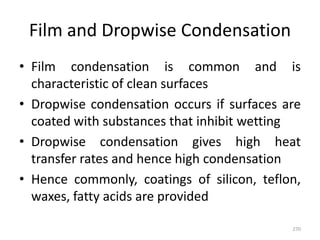Film and Dropwise Condensation
• Film condensation is common and is
characteristic of clean surfaces
• Dropwise condensation occurs if surfaces are
coated with substances that inhibit wetting
• Dropwise condensation gives high heat
transfer rates and hence high condensation
• Hence commonly, coatings of silicon, teflon,
waxes, fatty acids are provided
270
 