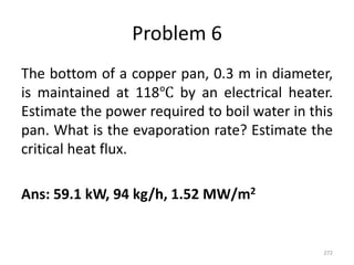 Problem 6
The bottom of a copper pan, 0.3 m in diameter,
is maintained at 118℃ by an electrical heater.
Estimate the power required to boil water in this
pan. What is the evaporation rate? Estimate the
critical heat flux.
Ans: 59.1 kW, 94 kg/h, 1.52 MW/m2
272
 
