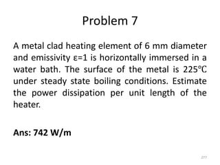Problem 7
A metal clad heating element of 6 mm diameter
and emissivity ε=1 is horizontally immersed in a
water bath. The surface of the metal is 225℃
under steady state boiling conditions. Estimate
the power dissipation per unit length of the
heater.
Ans: 742 W/m
277
 