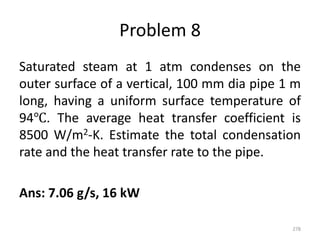 Problem 8
Saturated steam at 1 atm condenses on the
outer surface of a vertical, 100 mm dia pipe 1 m
long, having a uniform surface temperature of
94℃. The average heat transfer coefficient is
8500 W/m2-K. Estimate the total condensation
rate and the heat transfer rate to the pipe.
Ans: 7.06 g/s, 16 kW
278
 