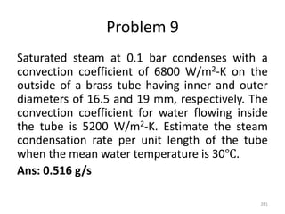 Problem 9
Saturated steam at 0.1 bar condenses with a
convection coefficient of 6800 W/m2-K on the
outside of a brass tube having inner and outer
diameters of 16.5 and 19 mm, respectively. The
convection coefficient for water flowing inside
the tube is 5200 W/m2-K. Estimate the steam
condensation rate per unit length of the tube
when the mean water temperature is 30℃.
Ans: 0.516 g/s
281
 