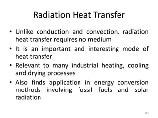 Radiation Heat Transfer
• Unlike conduction and convection, radiation
heat transfer requires no medium
• It is an important and interesting mode of
heat transfer
• Relevant to many industrial heating, cooling
and drying processes
• Also finds application in energy conversion
methods involving fossil fuels and solar
radiation
283
 