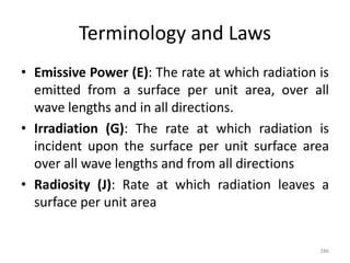 Terminology and Laws
• Emissive Power (E): The rate at which radiation is
emitted from a surface per unit area, over all
wave lengths and in all directions.
• Irradiation (G): The rate at which radiation is
incident upon the surface per unit surface area
over all wave lengths and from all directions
• Radiosity (J): Rate at which radiation leaves a
surface per unit area
286
 