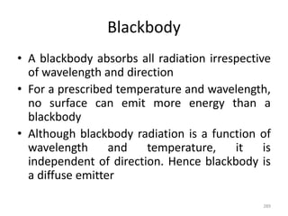 Blackbody
• A blackbody absorbs all radiation irrespective
of wavelength and direction
• For a prescribed temperature and wavelength,
no surface can emit more energy than a
blackbody
• Although blackbody radiation is a function of
wavelength and temperature, it is
independent of direction. Hence blackbody is
a diffuse emitter
289
 