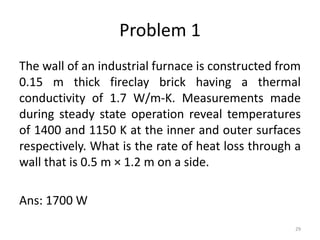 Problem 1
The wall of an industrial furnace is constructed from
0.15 m thick fireclay brick having a thermal
conductivity of 1.7 W/m-K. Measurements made
during steady state operation reveal temperatures
of 1400 and 1150 K at the inner and outer surfaces
respectively. What is the rate of heat loss through a
wall that is 0.5 m × 1.2 m on a side.
Ans: 1700 W
29
 