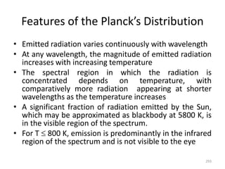 Features of the Planck’s Distribution
• Emitted radiation varies continuously with wavelength
• At any wavelength, the magnitude of emitted radiation
increases with increasing temperature
• The spectral region in which the radiation is
concentrated depends on temperature, with
comparatively more radiation appearing at shorter
wavelengths as the temperature increases
• A significant fraction of radiation emitted by the Sun,
which may be approximated as blackbody at 5800 K, is
in the visible region of the spectrum.
• For T  800 K, emission is predominantly in the infrared
region of the spectrum and is not visible to the eye
293
 