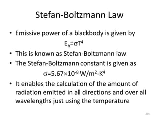 Stefan-Boltzmann Law
• Emissive power of a blackbody is given by
Eb=T4
• This is known as Stefan-Boltzmann law
• The Stefan-Boltzmann constant is given as
=5.6710-8 W/m2-K4
• It enables the calculation of the amount of
radiation emitted in all directions and over all
wavelengths just using the temperature
295
 