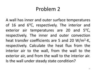 Problem 2
A wall has inner and outer surface temperatures
of 16 and 6℃, respectively. The interior and
exterior air temperatures are 20 and 5℃,
respectively. The inner and outer convection
heat transfer coefficients are 5 and 20 W/m2-K,
respectively. Calculate the heat flux from the
interior air to the wall, from the wall to the
exterior air, and from the wall to the interior air.
Is the wall under steady state condition?
30
 