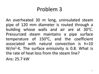 Problem 3
An overheated 30 m long, uninsulated steam
pipe of 120 mm diameter is routed through a
building whose walls and air are at 30℃.
Pressurized steam maintains a pipe surface
temperature of 150℃, and the coefficient
associated with natural convection is h=10
W/m2-K. The surface emissivity is 0.8. What is
the rate of heat loss from the steam line?
Ans: 25.7 kW
31
 