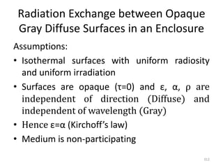 Radiation Exchange between Opaque
Gray Diffuse Surfaces in an Enclosure
Assumptions:
• Isothermal surfaces with uniform radiosity
and uniform irradiation
• Surfaces are opaque (τ=0) and ε, α, ρ are
independent of direction (Diffuse) and
independent of wavelength (Gray)
• Hence ε=α (Kirchoff’s law)
• Medium is non-participating
312
 