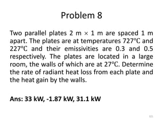 Problem 8
Two parallel plates 2 m  1 m are spaced 1 m
apart. The plates are at temperatures 727℃ and
227℃ and their emissivities are 0.3 and 0.5
respectively. The plates are located in a large
room, the walls of which are at 27℃. Determine
the rate of radiant heat loss from each plate and
the heat gain by the walls.
Ans: 33 kW, -1.87 kW, 31.1 kW
321
 