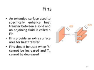 Fins
• An extended surface used to
specifically enhance heat
transfer between a solid and
an adjoining fluid is called a
Fin
• Fins provide an extra surface
area for heat transfer
• Fins should be used when ‘h’
cannot be increased and T
cannot be decreased
324
 