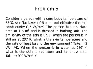 Problem 5
Consider a person with a core body temperature of
35℃, skin/fat layer of 3 mm and effective thermal
conductivity 0.3 W/m∙K. The person has a surface
area of 1.8 m2 and is dressed in bathing suit. The
emissivity of the skin is 0.95. When the person is in
still air at 297 K, what is the skin temperature and
the rate of heat loss to the environment? Take h=2
W/m2∙K. When the person is in water at 297 K,
what is the skin temperature and heat loss rate.
Take h=200 W/m2∙K.
33
 