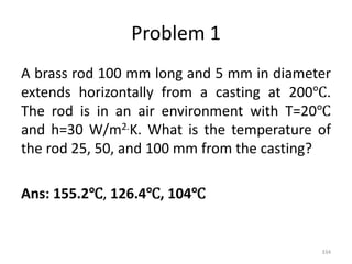 Problem 1
A brass rod 100 mm long and 5 mm in diameter
extends horizontally from a casting at 200℃.
The rod is in an air environment with T=20℃
and h=30 W/m2.K. What is the temperature of
the rod 25, 50, and 100 mm from the casting?
Ans: 155.2℃, 126.4℃, 104℃
334
 