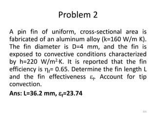 Problem 2
A pin fin of uniform, cross-sectional area is
fabricated of an aluminum alloy (k=160 W/m K).
The fin diameter is D=4 mm, and the fin is
exposed to convective conditions characterized
by h=220 W/m2.K. It is reported that the fin
efficiency is f= 0.65. Determine the fin length L
and the fin effectiveness f. Account for tip
convection.
Ans: L=36.2 mm, f=23.74
335
 