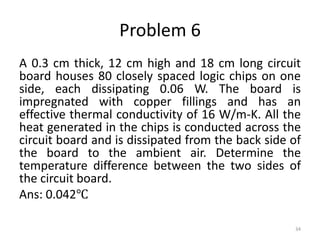 Problem 6
A 0.3 cm thick, 12 cm high and 18 cm long circuit
board houses 80 closely spaced logic chips on one
side, each dissipating 0.06 W. The board is
impregnated with copper fillings and has an
effective thermal conductivity of 16 W/m-K. All the
heat generated in the chips is conducted across the
circuit board and is dissipated from the back side of
the board to the ambient air. Determine the
temperature difference between the two sides of
the circuit board.
Ans: 0.042℃
34
 