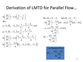 Derivation of LMTD for Parallel Flow…
349
 
 
   
 
o
c
o
h
i
c
i
h
i
c
o
c
o
h
i
h
o
c
i
c
o
o
c
i
c
c
o
h
i
h
h
o
h
i
h
h
c
h
T
T
T
T
q
UA
ΔT
ΔT
q
T
T
q
T
T
UA
ΔT
ΔT
q
T
T
C
T
T
C
q
and
q
T
T
C
T
T
C
q
But
C
C
UA
ΔT
ΔT
,
,
,
,
1
2
,
,
,
,
1
2
,
,
,
,
,
,
,
,
1
2
ln
ln
1
,
1
1
1
ln




















 









































   




















































1
2
1
2
1
2
1
2
1
2
2
1
1
2
,
,
2
,
,
1
ln
ln
ln
and
ΔT
ΔT
T
T
T
T
UA
ΔT
ΔT
T
T
UA
q
T
T
q
UA
T
T
q
UA
ΔT
ΔT
T
T
T
T
T
T
But
m
m
o
c
o
h
i
c
i
h
1
2
1
2
T
ln
flow,
Parallel
In
T
T
T
Tlm








 