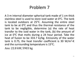 Problem 7
A 3 m internal diameter spherical tank made of 1 cm thick
stainless steel is used to store iced water at 0℃. The tank
is located outdoors at 25℃. Assuming the entire steel
tank to be at 0℃ and thus the thermal resistance of the
tank to be negligible, determine (a) the rate of heat
transfer to the iced water in the tank, (b) the amount of
ice at 0℃ that melts during a 24 hour period. Take the
heat of fusion to be 333.7 kJ/kg. Emissivity of the water
tank is 0.75, the heat transfer coefficient is 30 W/m2-K
and the surrounding temperature is 15℃.
Ans: 22.8 kW, 5903 kg
35
 