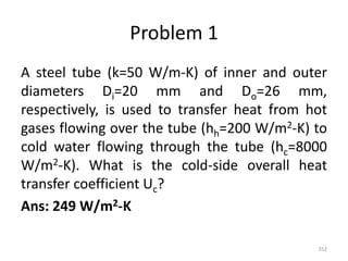 Problem 1
A steel tube (k=50 W/m-K) of inner and outer
diameters Di=20 mm and Do=26 mm,
respectively, is used to transfer heat from hot
gases flowing over the tube (hh=200 W/m2-K) to
cold water flowing through the tube (hc=8000
W/m2-K). What is the cold-side overall heat
transfer coefficient Uc?
Ans: 249 W/m2-K
352
 