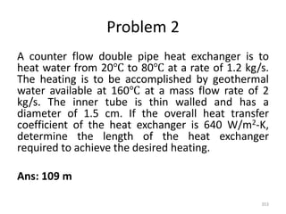 Problem 2
A counter flow double pipe heat exchanger is to
heat water from 20℃ to 80℃ at a rate of 1.2 kg/s.
The heating is to be accomplished by geothermal
water available at 160℃ at a mass flow rate of 2
kg/s. The inner tube is thin walled and has a
diameter of 1.5 cm. If the overall heat transfer
coefficient of the heat exchanger is 640 W/m2-K,
determine the length of the heat exchanger
required to achieve the desired heating.
Ans: 109 m
353
 