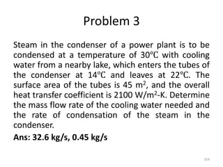 Problem 3
Steam in the condenser of a power plant is to be
condensed at a temperature of 30℃ with cooling
water from a nearby lake, which enters the tubes of
the condenser at 14℃ and leaves at 22℃. The
surface area of the tubes is 45 m2, and the overall
heat transfer coefficient is 2100 W/m2-K. Determine
the mass flow rate of the cooling water needed and
the rate of condensation of the steam in the
condenser.
Ans: 32.6 kg/s, 0.45 kg/s
354
 