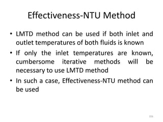 Effectiveness-NTU Method
• LMTD method can be used if both inlet and
outlet temperatures of both fluids is known
• If only the inlet temperatures are known,
cumbersome iterative methods will be
necessary to use LMTD method
• In such a case, Effectiveness-NTU method can
be used
356
 