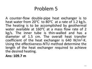 Problem 5
A counter-flow double-pipe heat exchanger is to
heat water from 20℃ to 80℃ at a rate of 1.2 kg/s.
The heating is to be accomplished by geothermal
water available at 160℃ at a mass flow rate of 2
kg/s. The inner tube is thin-walled and has a
diameter of 1.5 cm. The overall heat transfer
coefficient of the heat exchanger is 640 W/m2-K.
Using the effectiveness-NTU method determine the
length of the heat exchanger required to achieve
the desired heating.
Ans: 109.7 m
360
 